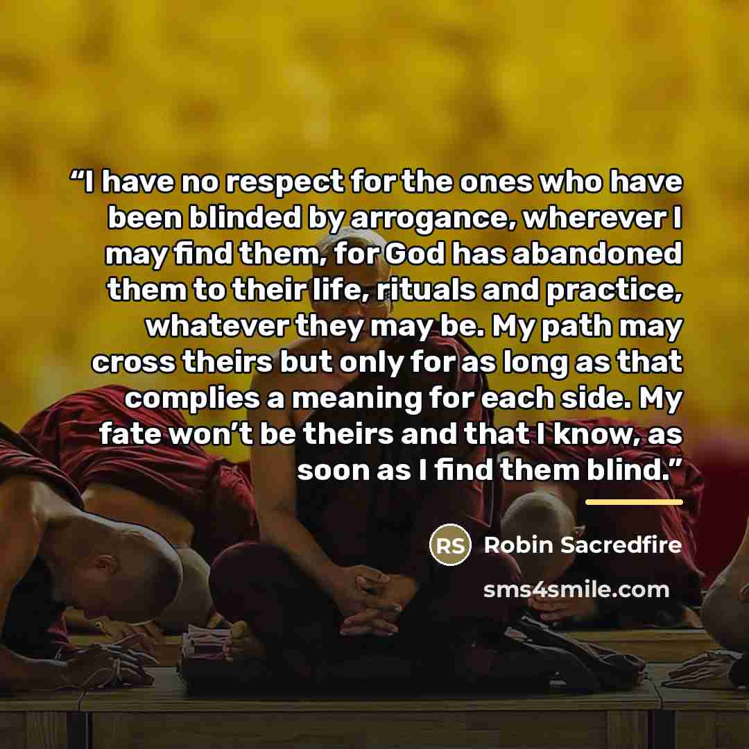 “I have no respect for the ones who have been blinded by arrogance, wherever I may find them, for God has abandoned them to their life, rituals and practice, whatever they may be. My path may cross theirs but only for as long as that complies a meaning for each side. My fate won’t be theirs and…” quote by Robin Sacredfire