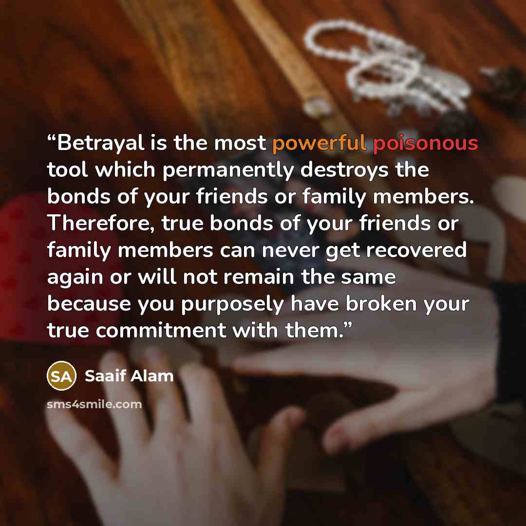 “Betrayal is the most powerful poisonous tool which permanently destroys the bonds of your friends or family members. Therefore, true bonds of your friends or family members can never get recovered again or will not remain the same because you purposely have broken your true commitment with them.” quote by Saaif Alam