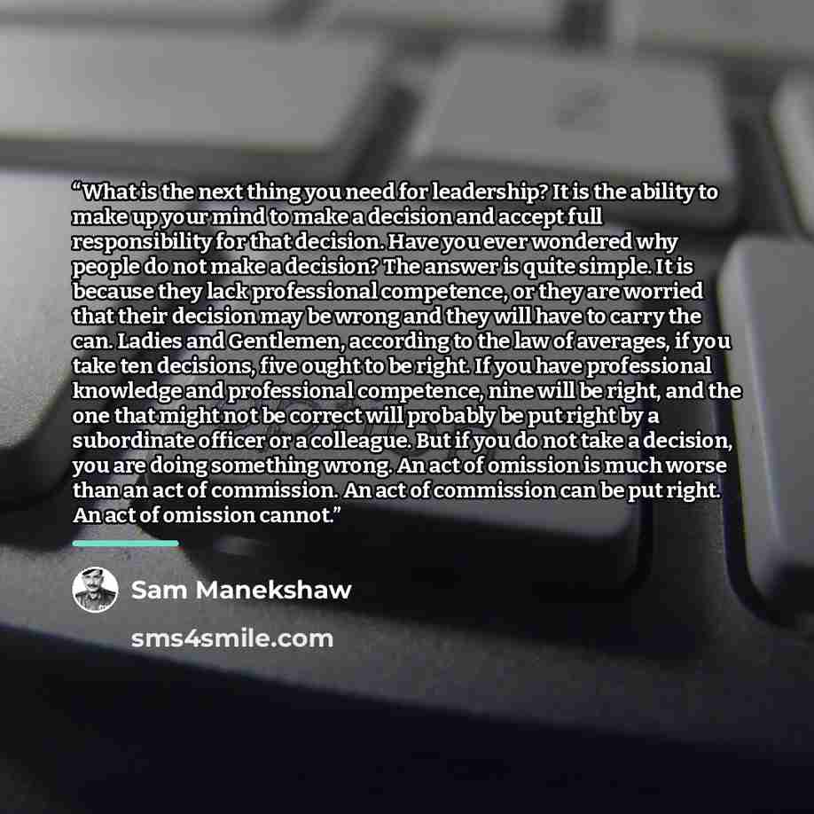 “What is the next thing you need for leadership? It is the ability to make up your mind to make a decision and accept full responsibility for that decision. Have you ever wondered why people do not make a decision? The answer is quite simple. It is because they lack professional competence, or they…” quote by Sam Manekshaw
