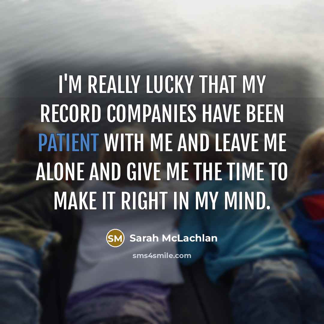 “I'm really lucky that my record companies have been patient with me and leave me alone and give me the time to make it right in my mind.” quote by Sarah McLachlan