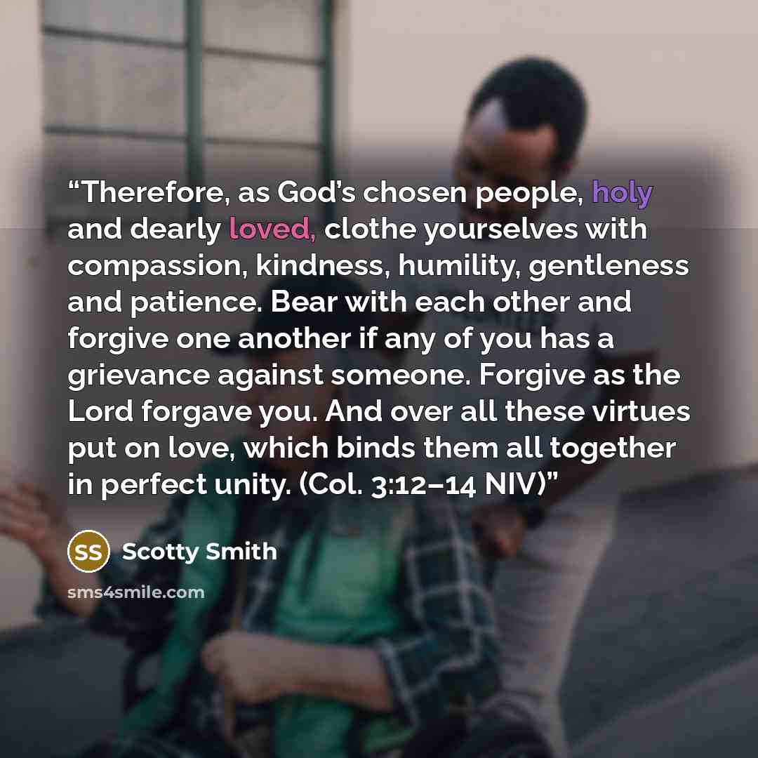 “Therefore, as God’s chosen people, holy and dearly loved, clothe yourselves with compassion, kindness, humility, gentleness and patience. Bear with each other and forgive one another if any of you has a grievance against someone. Forgive as the Lord forgave you. And over all these virtues put on…” quote by Scotty Smith