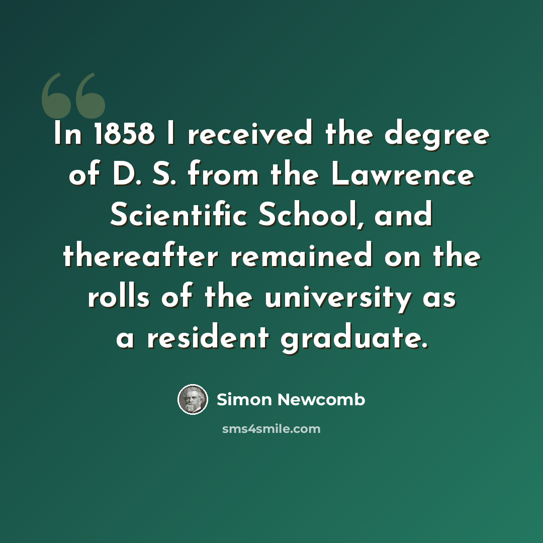 “In 1858 I received the degree of D. S. from the Lawrence Scientific School, and thereafter remained on the rolls of the university as a resident graduate.” quote by Simon Newcomb