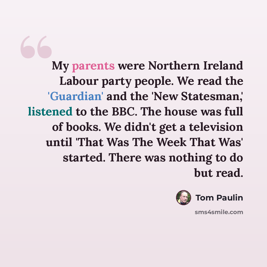 “My parents were Northern Ireland Labour party people. We read the 'Guardian' and the 'New Statesman,' listened to the BBC. The house was full of books. We didn't get a television until 'That Was The Week That Was' started. There was nothing to do but read.” quote by Tom Paulin