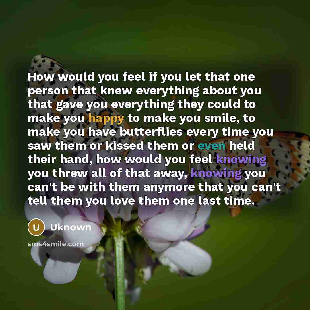 “How would you feel if you let that one person that knew everything about you that gave you everything they could to make you happy to make you smile, to make you have butterflies every time you saw them or kissed them or even held their hand, how would you feel knowing you threw all of that away…” quote by Uknown