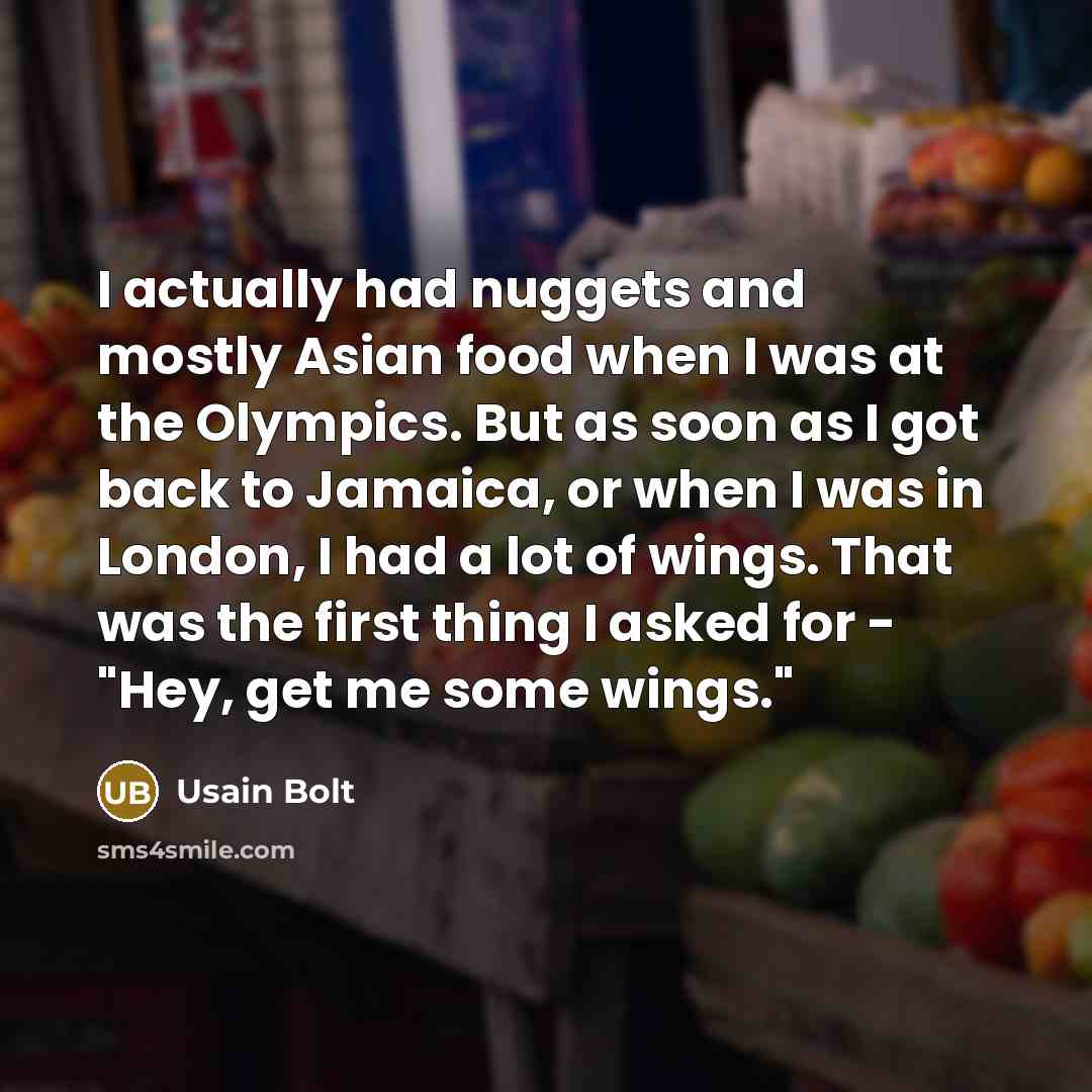 “I actually had nuggets and mostly Asian food when I was at the Olympics. But as soon as I got back to Jamaica, or when I was in London, I had a lot of wings. That was the first thing I asked for - "Hey, get me some wings."” quote by Usain Bolt