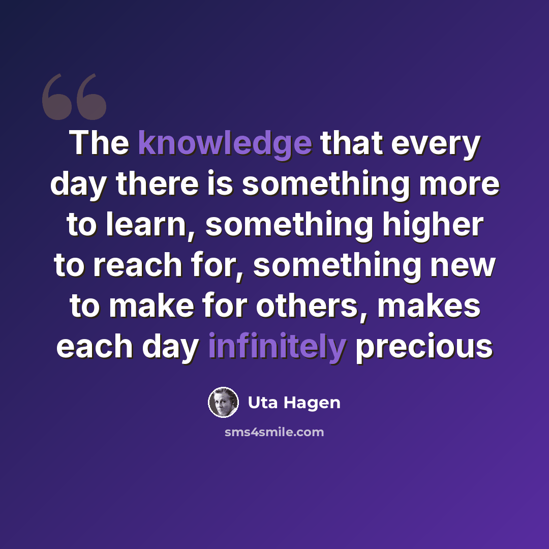 “The knowledge that every day there is something more to learn, something higher to reach for, something new to make for others, makes each day infinitely precious” quote by Uta Hagen