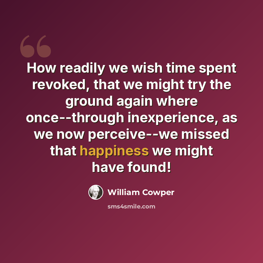 “How readily we wish time spent revoked, that we might try the ground again where once--through inexperience, as we now perceive--we missed that happiness we might have found!” quote by William Cowper