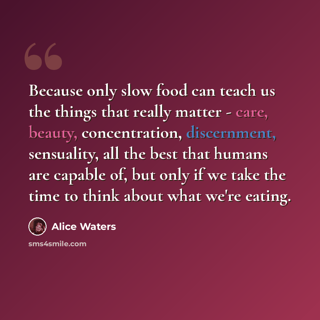 “Because only slow food can teach us the things that really matter - care, beauty, concentration, discernment, sensuality, all the best that humans are capable of, but only if we take the time to think about what we're eating.” quote by Alice Waters