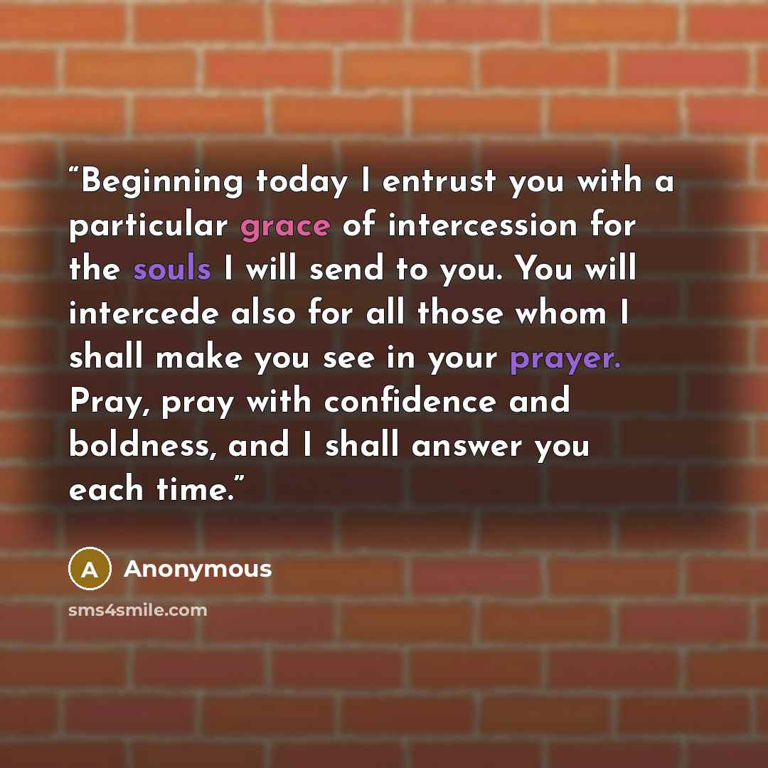 “Beginning today I entrust you with a particular grace of intercession for the souls I will send to you. You will intercede also for all those whom I shall make you see in your prayer. Pray, pray with confidence and boldness, and I shall answer you each time.” quote by Anonymous