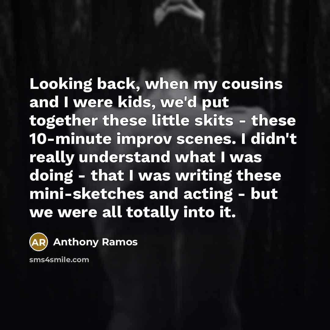 “Looking back, when my cousins and I were kids, we'd put together these little skits - these 10-minute improv scenes. I didn't really understand what I was doing - that I was writing these mini-sketches and acting - but we were all totally into it.” quote by Anthony Ramos