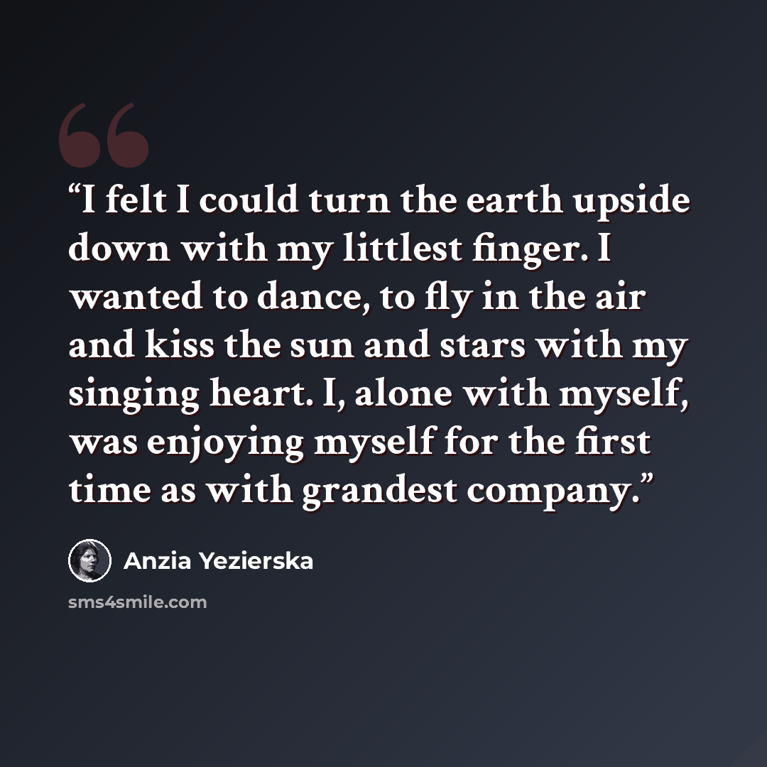 “I felt I could turn the earth upside down with my littlest finger. I wanted to dance, to fly in the air and kiss the sun and stars with my singing heart. I, alone with myself, was enjoying myself for the first time as with grandest company.” quote by Anzia Yezierska