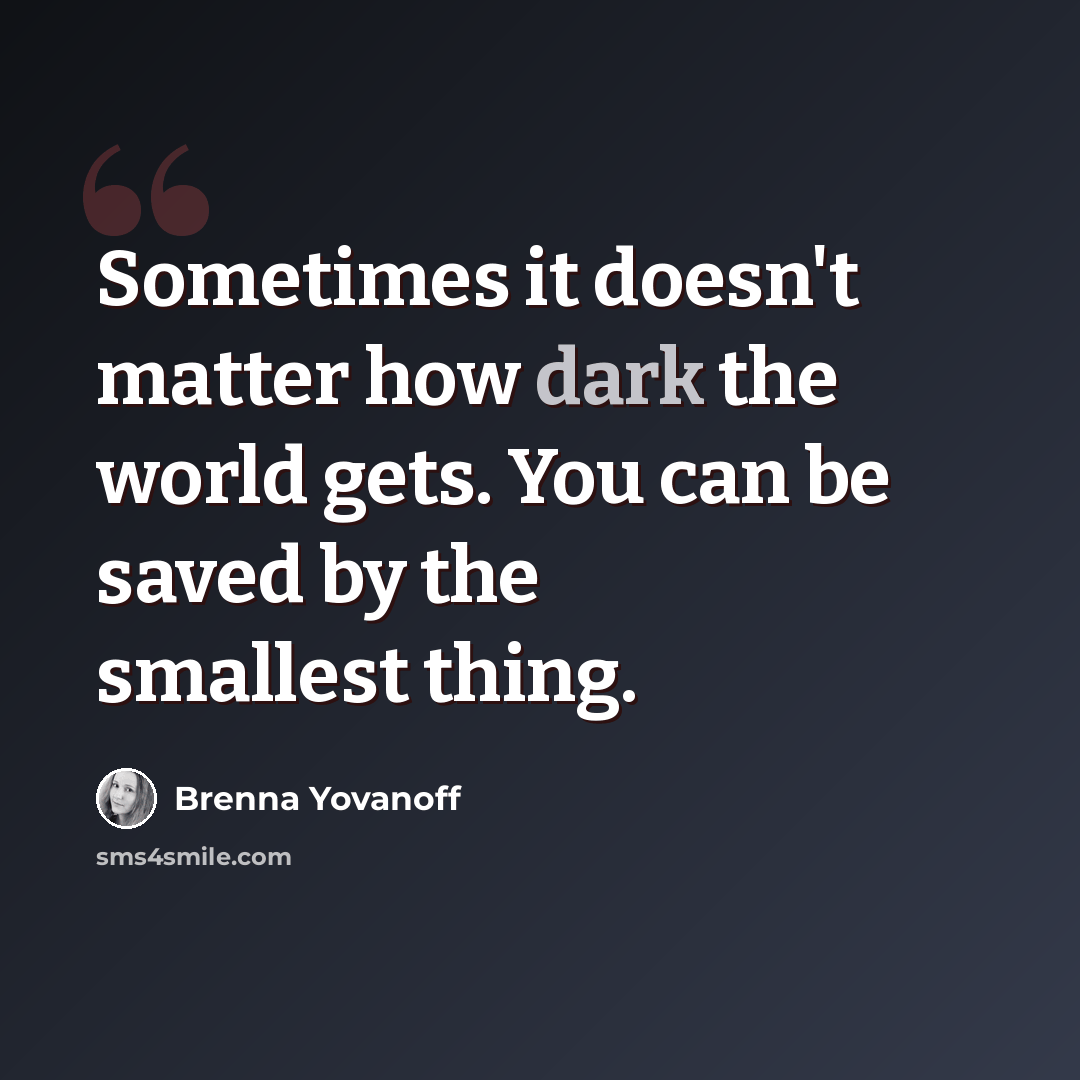 “Sometimes it doesn't matter how dark the world gets. You can be saved by the smallest thing.” quote by Brenna Yovanoff