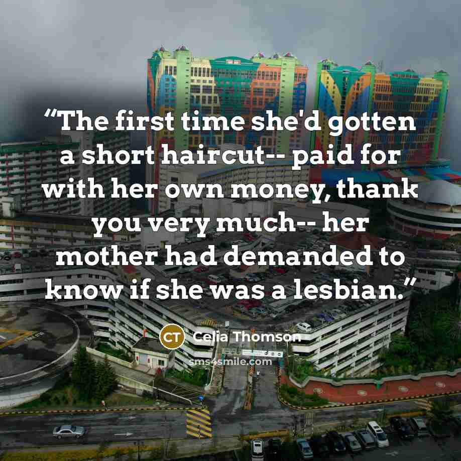 “The first time she'd gotten a short haircut-- paid for with her own money, thank you very much-- her mother had demanded to know if she was a lesbian.” quote by Celia Thomson