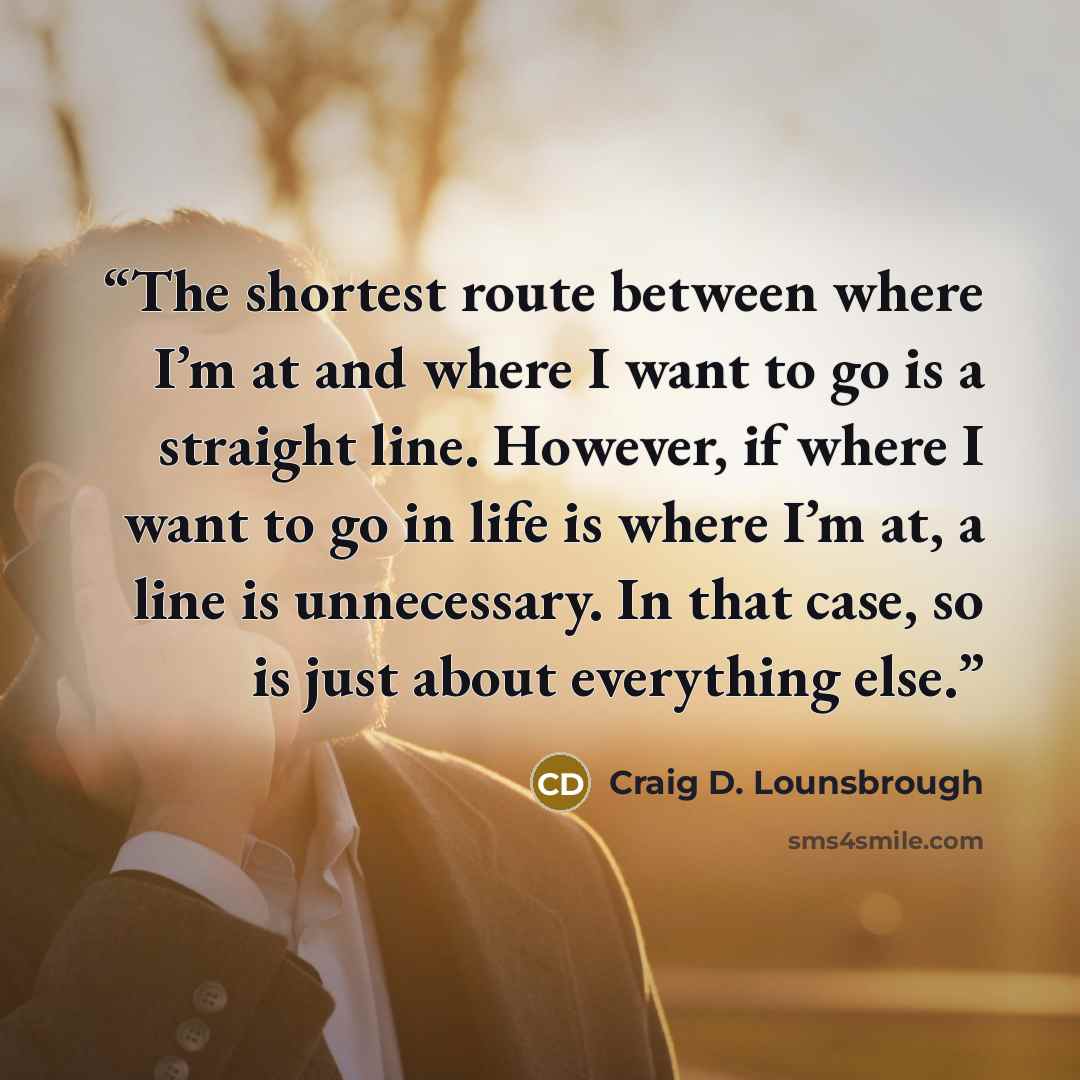 “The shortest route between where I’m at and where I want to go is a straight line. However, if where I want to go in life is where I’m at, a line is unnecessary. In that case, so is just about everything else.” quote by Craig D. Lounsbrough