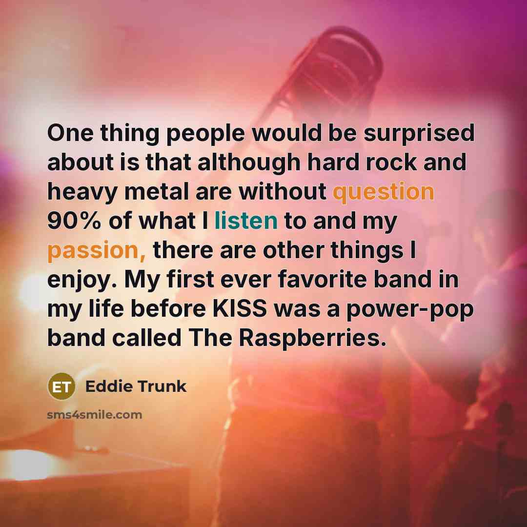 “One thing people would be surprised about is that although hard rock and heavy metal are without question 90% of what I listen to and my passion, there are other things I enjoy. My first ever favorite band in my life before KISS was a power-pop band called The Raspberries.” quote by Eddie Trunk