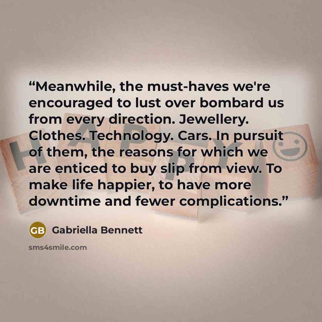 “Meanwhile, the must-haves we're encouraged to lust over bombard us from every direction. Jewellery. Clothes. Technology. Cars. In pursuit of them, the reasons for which we are enticed to buy slip from view. To make life happier, to have more downtime and fewer complications.” quote by Gabriella Bennett