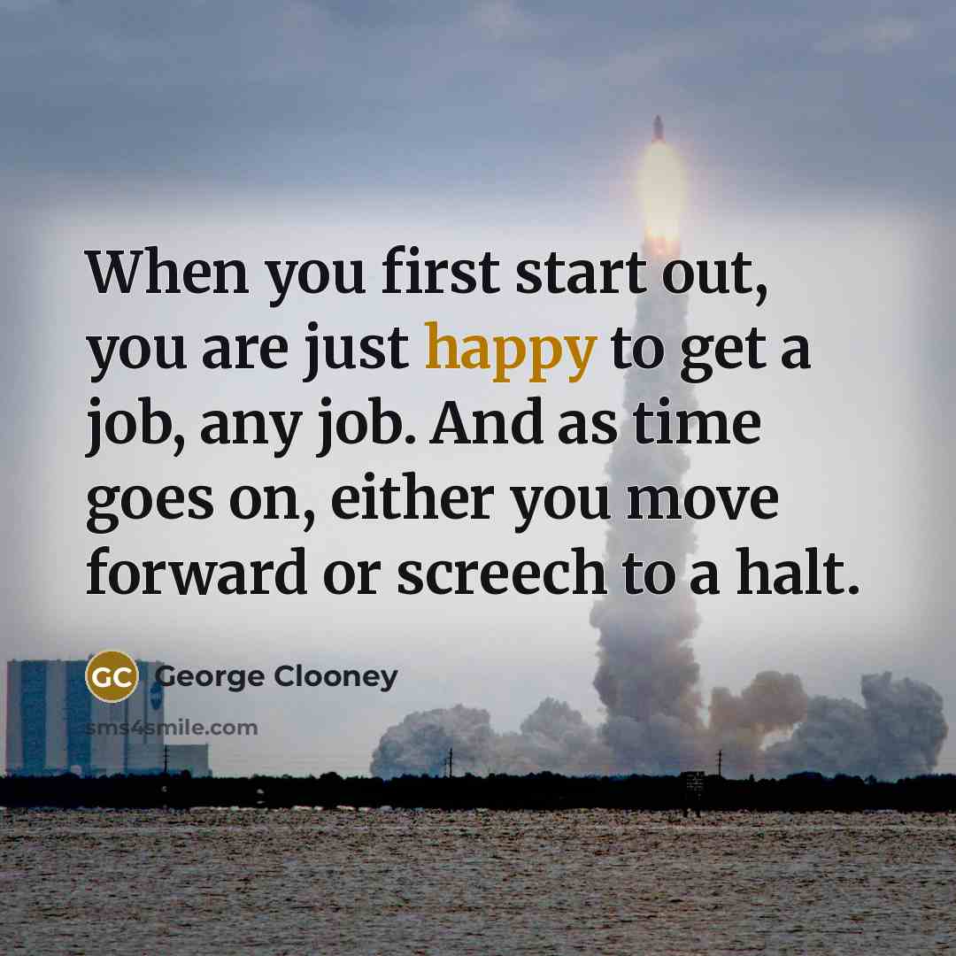 “When you first start out, you are just happy to get a job, any job. And as time goes on, either you move forward or screech to a halt.” quote by George Clooney
