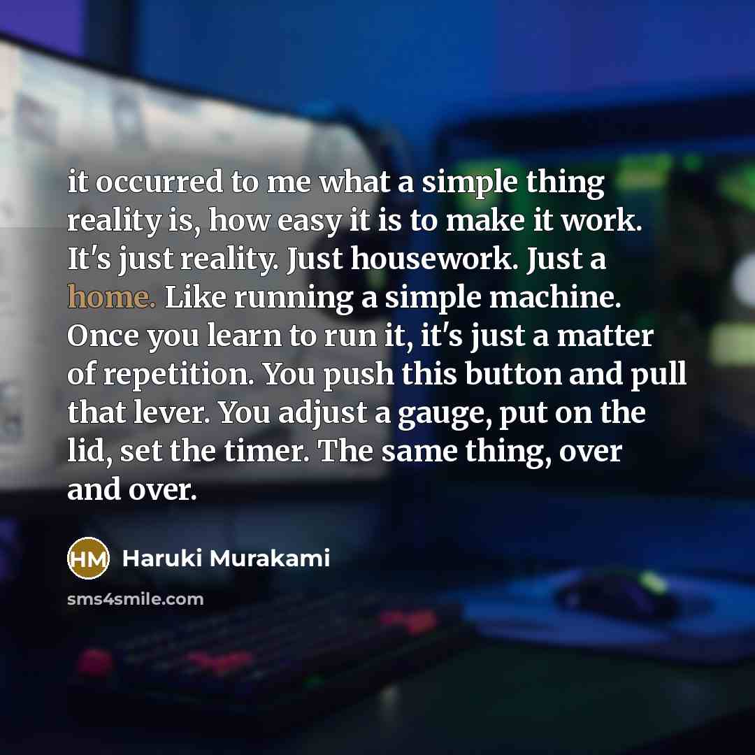 “it occurred to me what a simple thing reality is, how easy it is to make it work. It's just reality. Just housework. Just a home. Like running a simple machine. Once you learn to run it, it's just a matter of repetition. You push this button and pull that lever. You adjust a gauge, put on the lid…” quote by Haruki Murakami