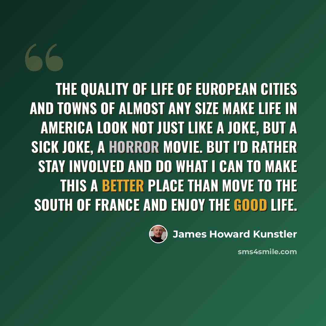 “The quality of life of European cities and towns of almost any size make life in America look not just like a joke, but a sick joke, a horror movie. But I'd rather stay involved and do what I can to make this a better place than move to the south of France and enjoy the good life.” quote by James Howard Kunstler