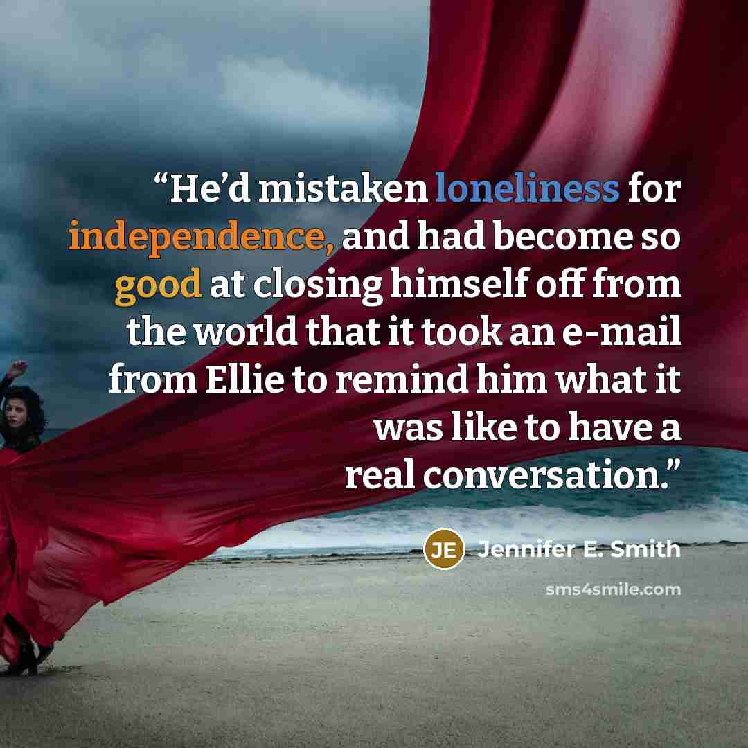 “He’d mistaken loneliness for independence, and had become so good at closing himself off from the world that it took an e-mail from Ellie to remind him what it was like to have a real conversation.” quote by Jennifer E. Smith