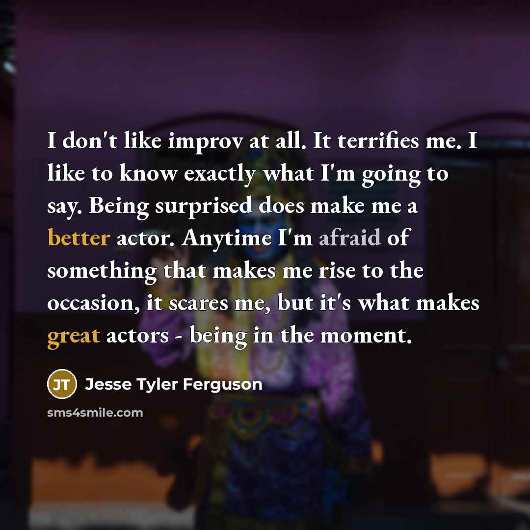“I don't like improv at all. It terrifies me. I like to know exactly what I'm going to say. Being surprised does make me a better actor. Anytime I'm afraid of something that makes me rise to the occasion, it scares me, but it's what makes great actors - being in the moment.” quote by Jesse Tyler Ferguson