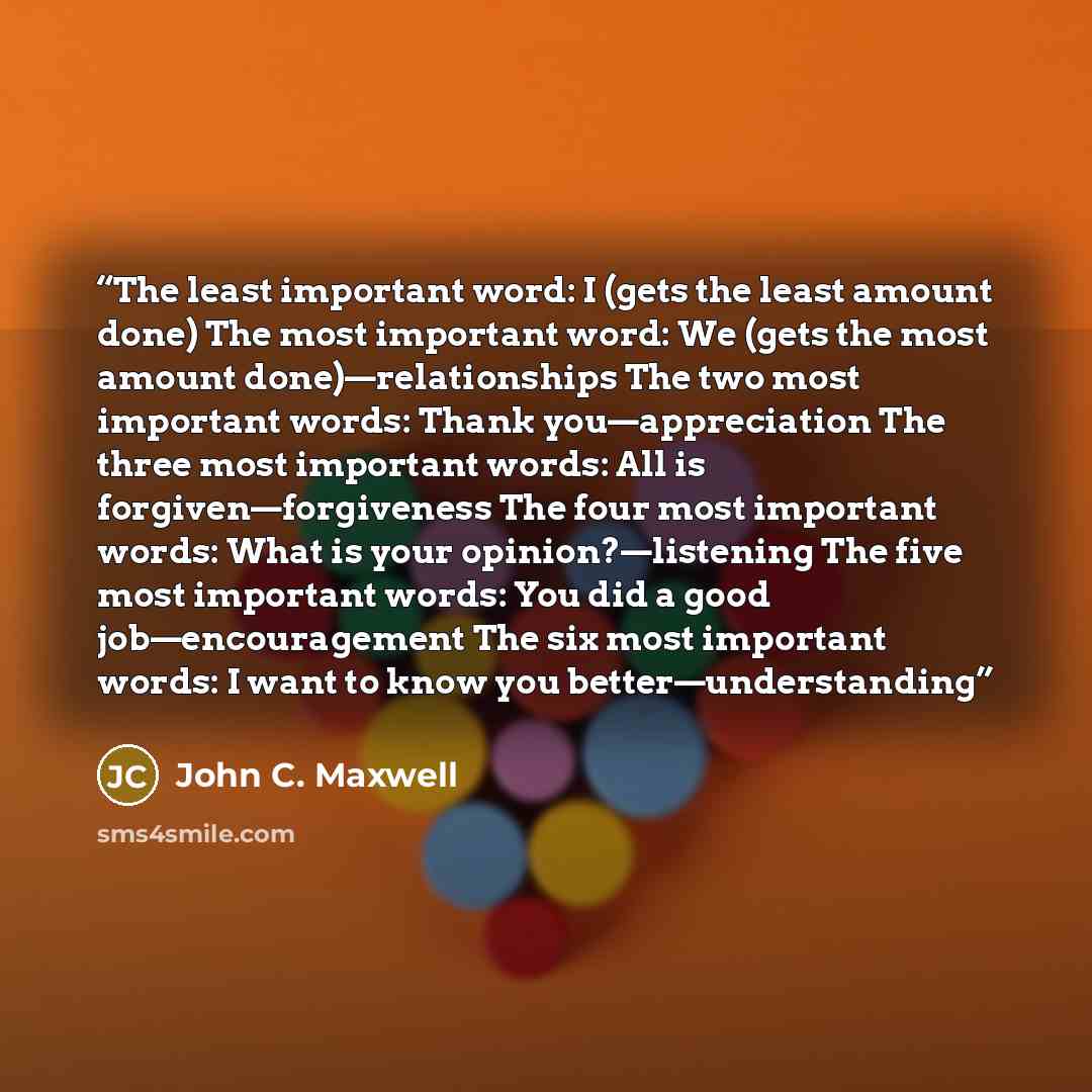 “The least important word: I (gets the least amount done) The most important word: We (gets the most amount done)—relationships The two most important words: Thank you—appreciation The three most important words: All is forgiven—forgiveness The four most important words: What is your…” quote by John C. Maxwell