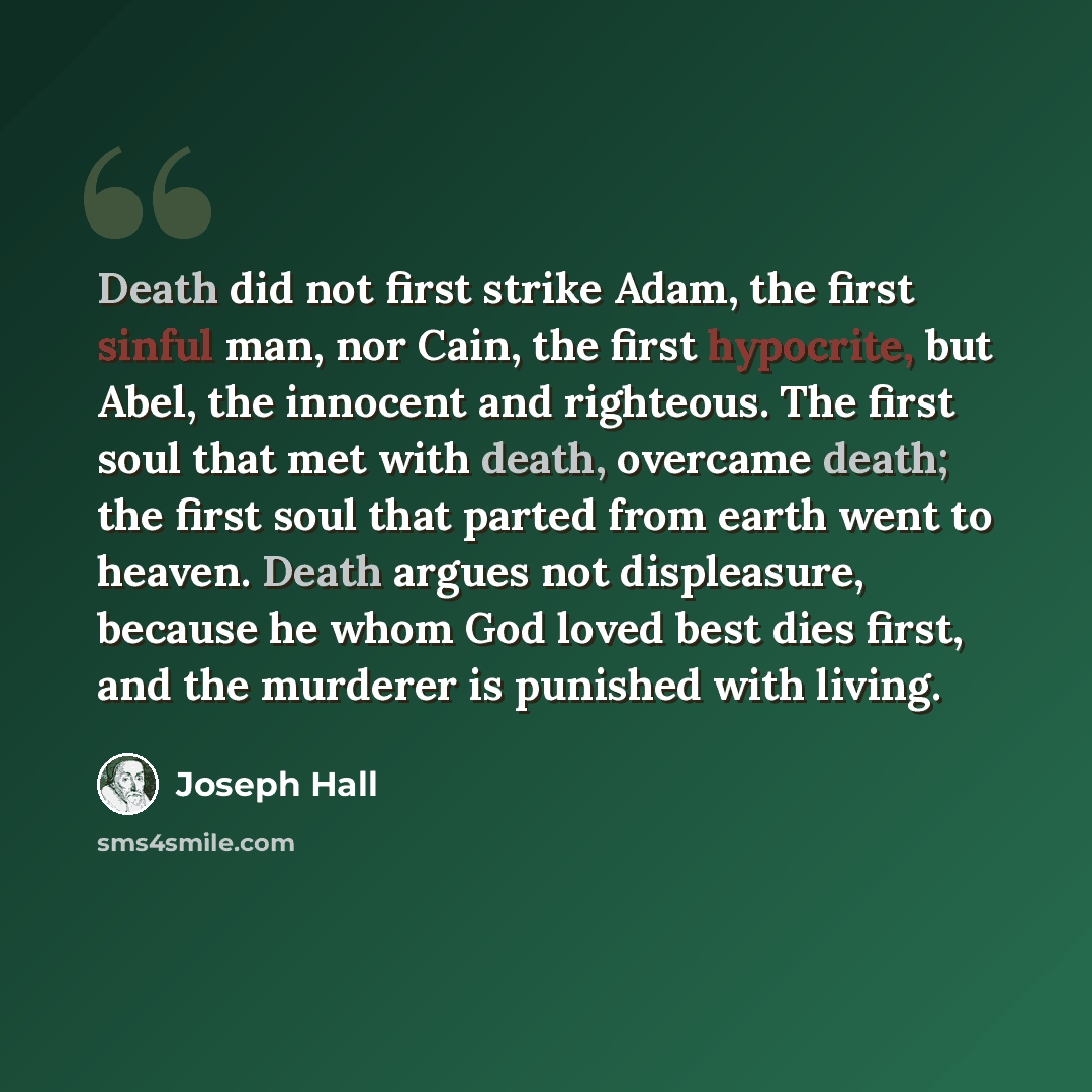 “Death did not first strike Adam, the first sinful man, nor Cain, the first hypocrite, but Abel, the innocent and righteous. The first soul that met with death, overcame death; the first soul that parted from earth went to heaven. Death argues not displeasure, because he whom God loved best dies…” quote by Joseph Hall
