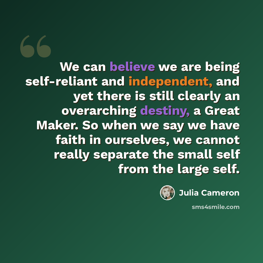 “We can believe we are being self-reliant and independent, and yet there is still clearly an overarching destiny, a Great Maker. So when we say we have faith in ourselves, we cannot really separate the small self from the large self.” quote by Julia Cameron