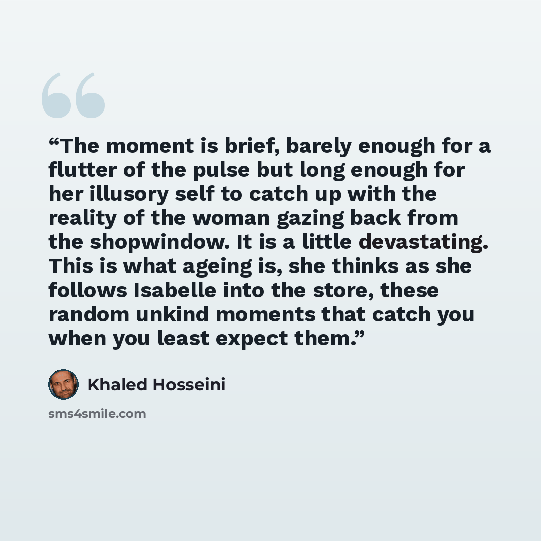 “The moment is brief, barely enough for a flutter of the pulse but long enough for her illusory self to catch up with the reality of the woman gazing back from the shopwindow. It is a little devastating. This is what ageing is, she thinks as she follows Isabelle into the store, these random unkind…” quote by Khaled Hosseini