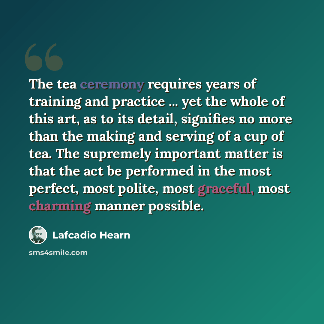 “The tea ceremony requires years of training and practice ... yet the whole of this art, as to its detail, signifies no more than the making and serving of a cup of tea. The supremely important matter is that the act be performed in the most perfect, most polite, most graceful, most charming manner…” quote by Lafcadio Hearn