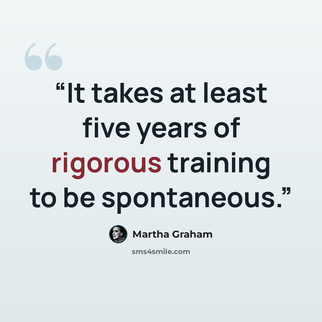 “It takes at least five years of rigorous training to be spontaneous.” quote by Martha Graham