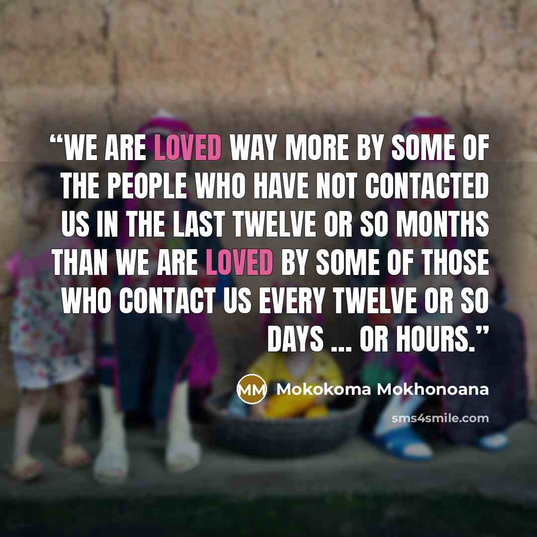 “We are loved way more by some of the people who have not contacted us in the last twelve or so months than we are loved by some of those who contact us every twelve or so days … or hours.” quote by Mokokoma Mokhonoana
