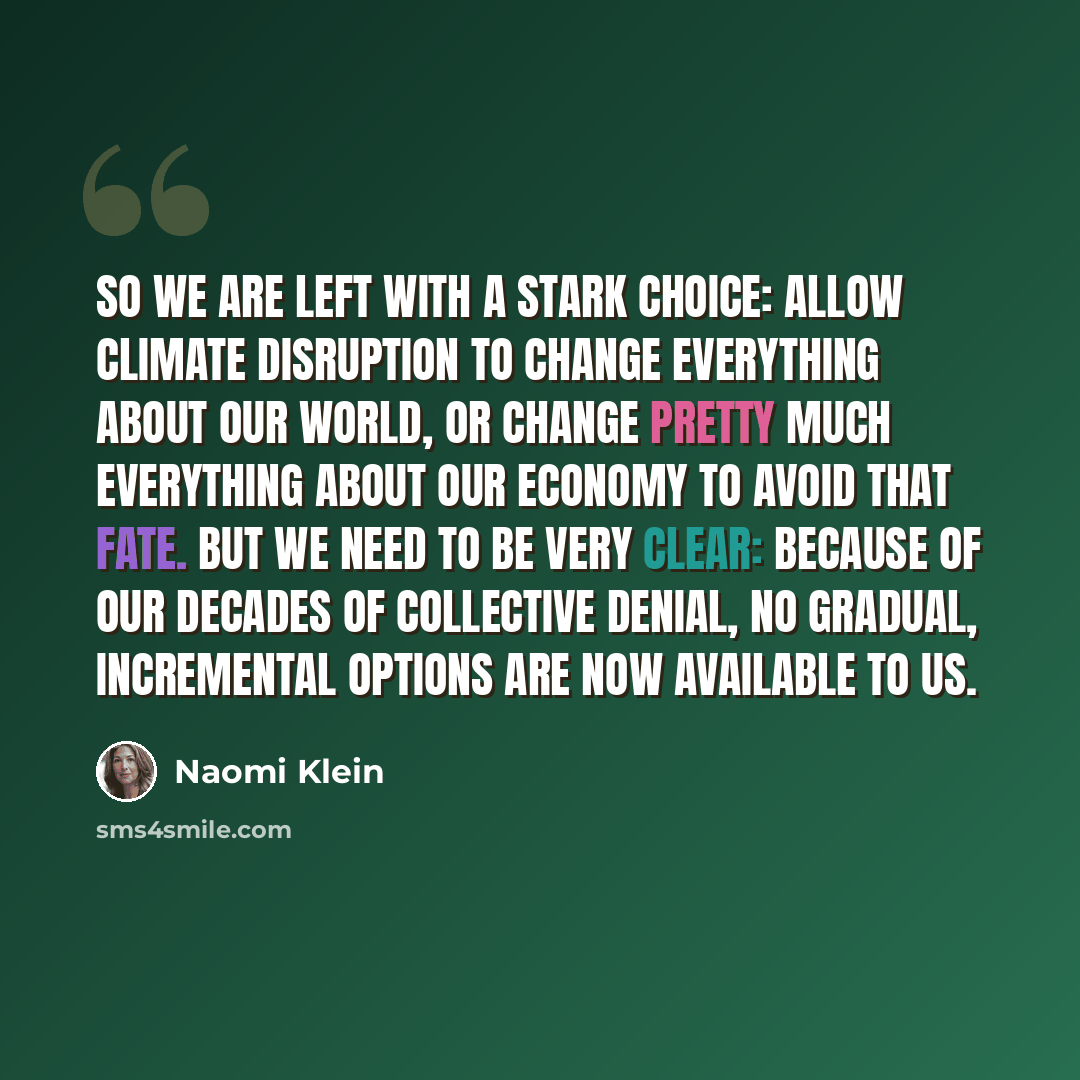 “So we are left with a stark choice: allow climate disruption to change everything about our world, or change pretty much everything about our economy to avoid that fate. But we need to be very clear: because of our decades of collective denial, no gradual, incremental options are now available to…” quote by Naomi Klein
