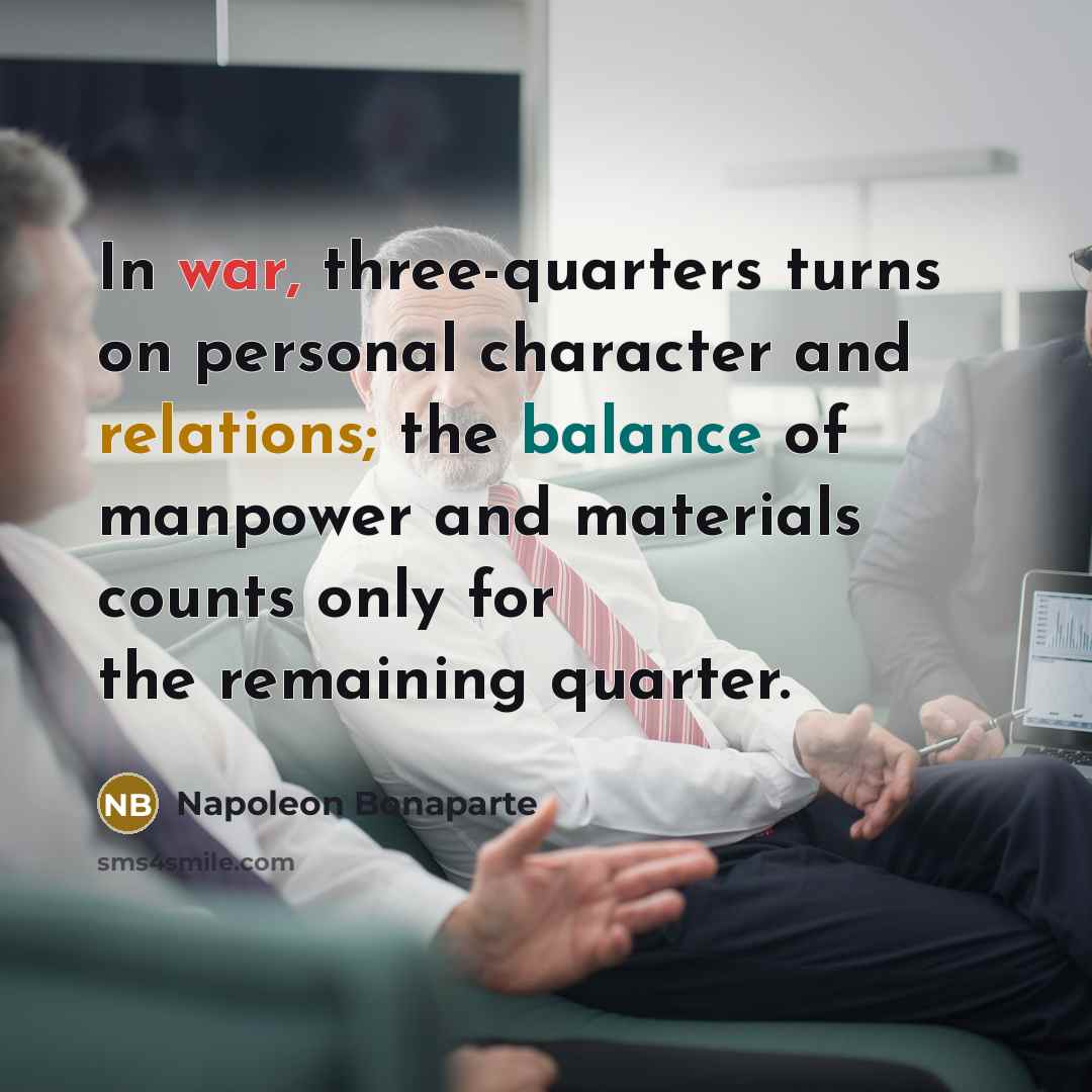 “In war, three-quarters turns on personal character and relations; the balance of manpower and materials counts only for the remaining quarter.” quote by Napoleon Bonaparte