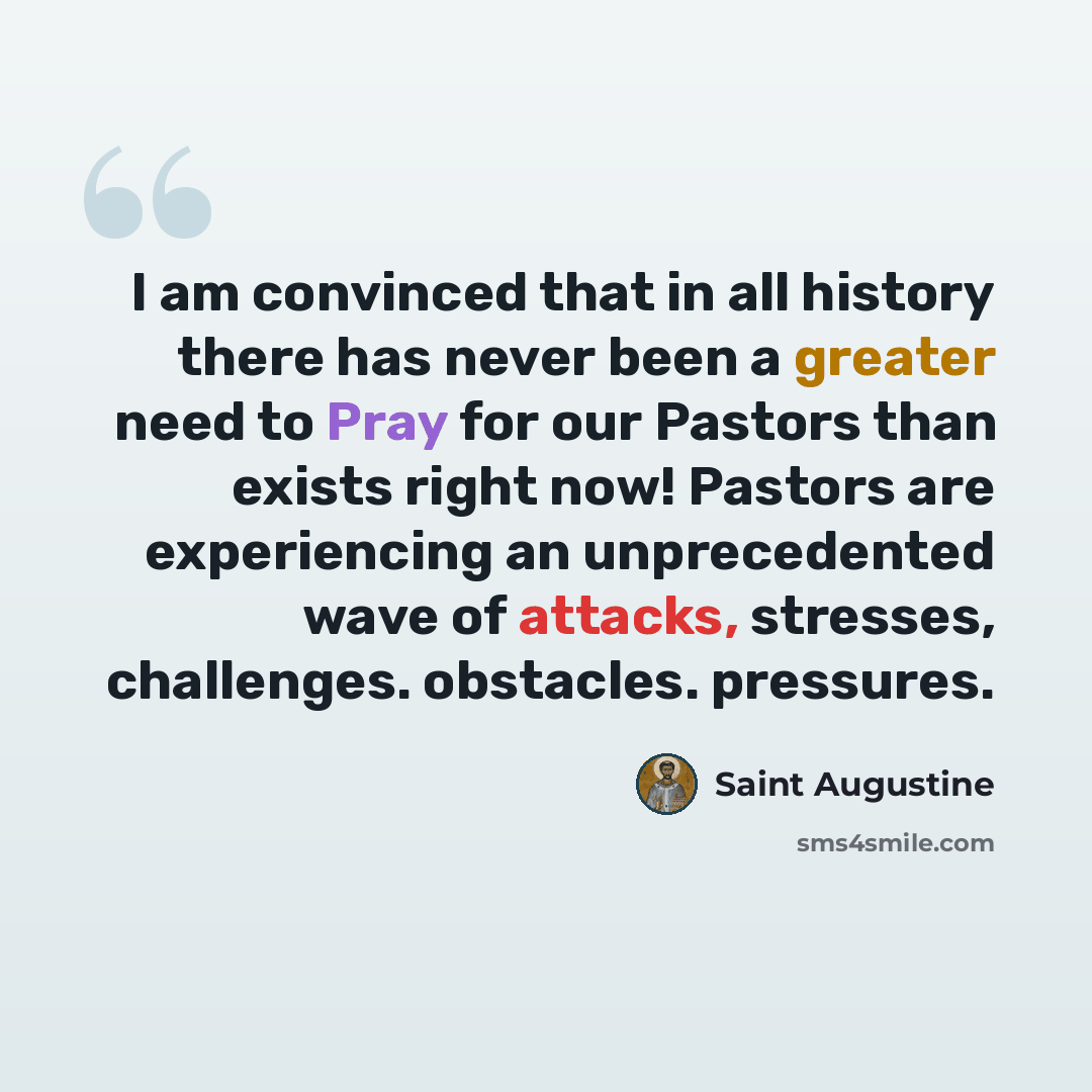 “I am convinced that in all history there has never been a greater need to Pray for our Pastors than exists right now! Pastors are experiencing an unprecedented wave of attacks, stresses, challenges. obstacles. pressures.” quote by Saint Augustine