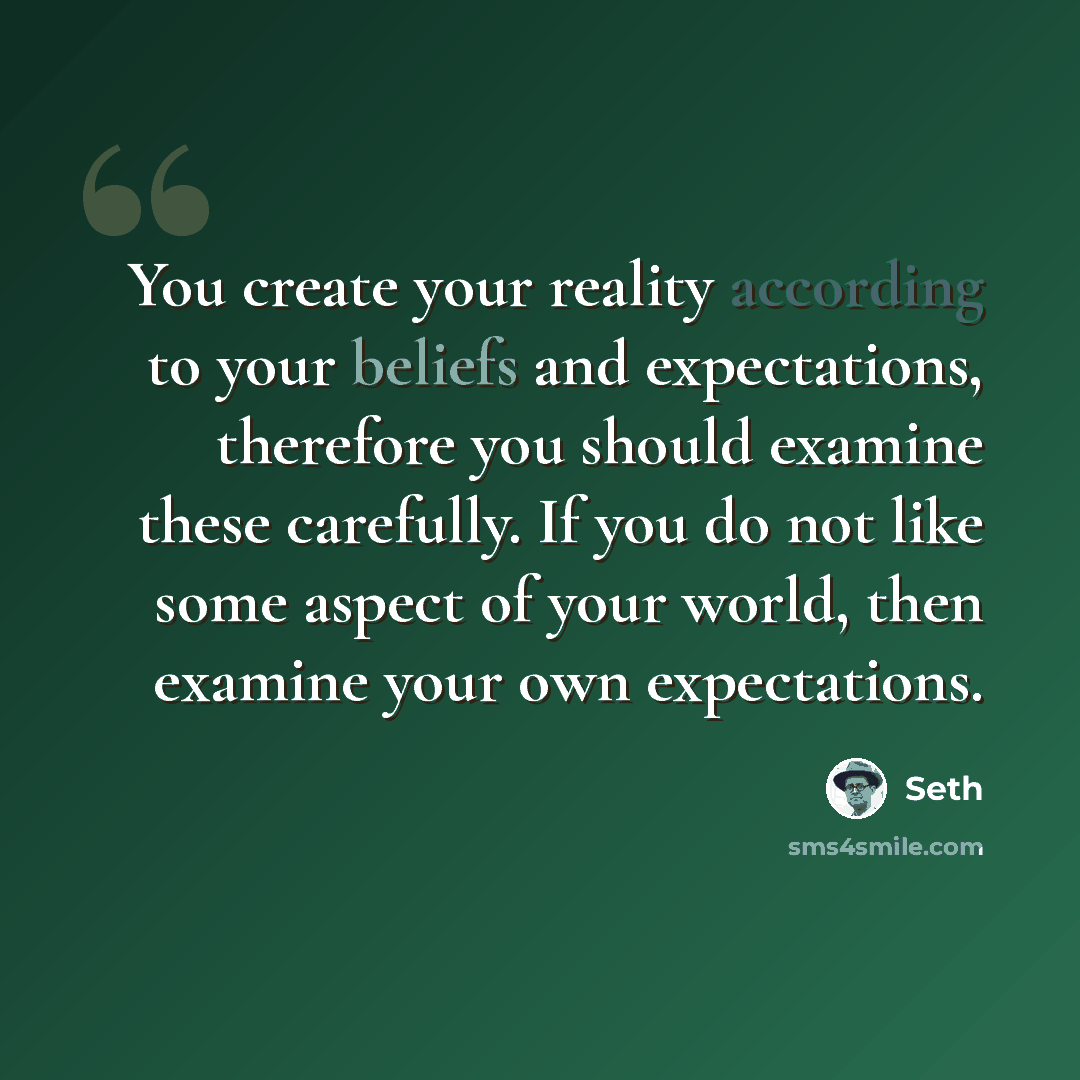 “You create your reality according to your beliefs and expectations, therefore you should examine these carefully. If you do not like some aspect of your world, then examine your own expectations.” quote by Seth