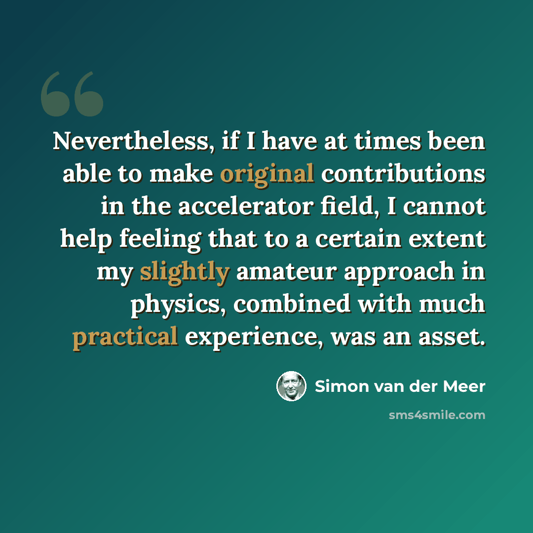 “Nevertheless, if I have at times been able to make original contributions in the accelerator field, I cannot help feeling that to a certain extent my slightly amateur approach in physics, combined with much practical experience, was an asset.” quote by Simon van der Meer