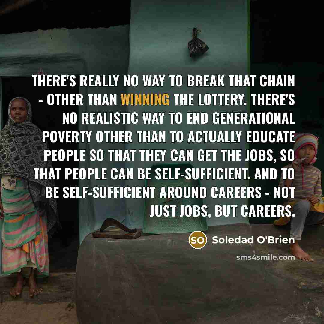 “There's really no way to break that chain - other than winning the lottery. There's no realistic way to end generational poverty other than to actually educate people so that they can get the jobs, so that people can be self-sufficient. And to be self-sufficient around careers - not just jobs, but…” quote by Soledad O'Brien