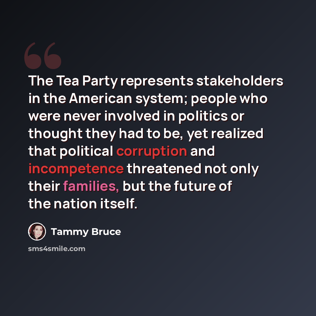 “The Tea Party represents stakeholders in the American system; people who were never involved in politics or thought they had to be, yet realized that political corruption and incompetence threatened not only their families, but the future of the nation itself.” quote by Tammy Bruce