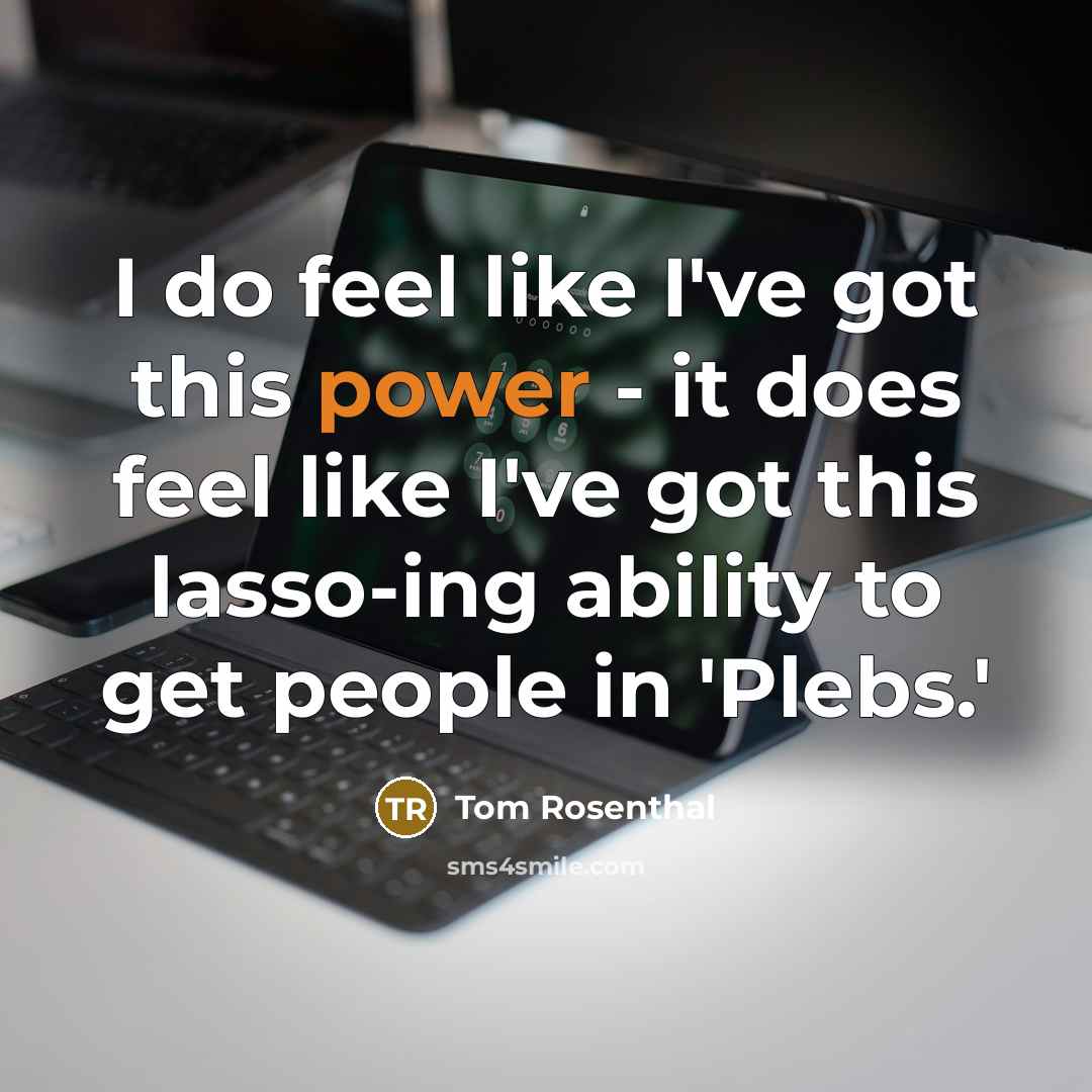 “I do feel like I've got this power - it does feel like I've got this lasso-ing ability to get people in 'Plebs.'” quote by Tom Rosenthal