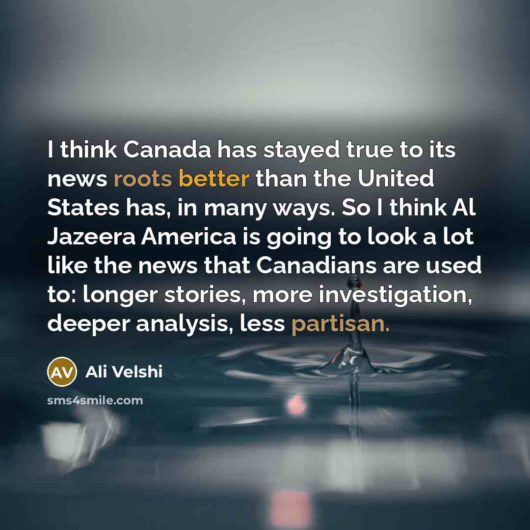 “I think Canada has stayed true to its news roots better than the United States has, in many ways. So I think Al Jazeera America is going to look a lot like the news that Canadians are used to: longer stories, more investigation, deeper analysis, less partisan.” quote by Ali Velshi