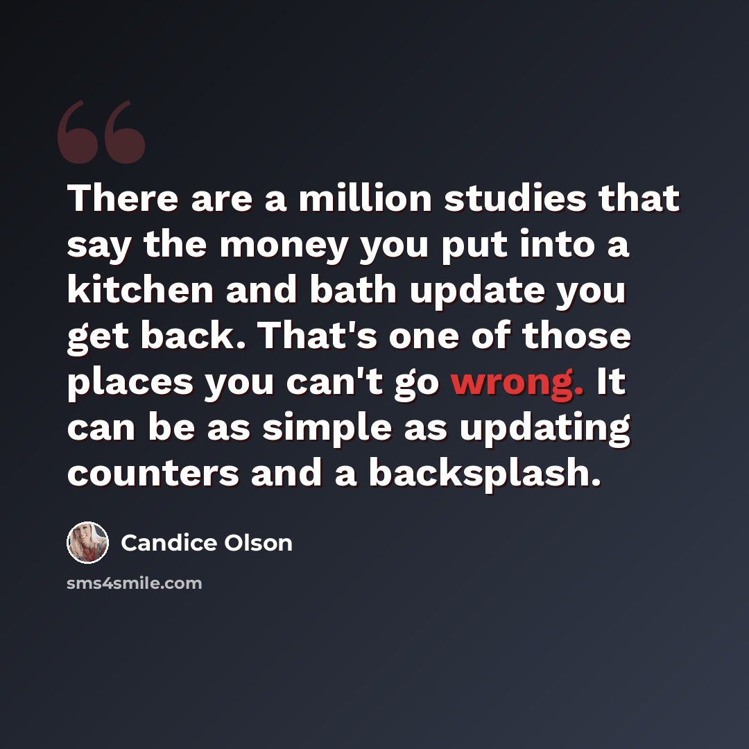 “There are a million studies that say the money you put into a kitchen and bath update you get back. That's one of those places you can't go wrong. It can be as simple as updating counters and a backsplash.” quote by Candice Olson