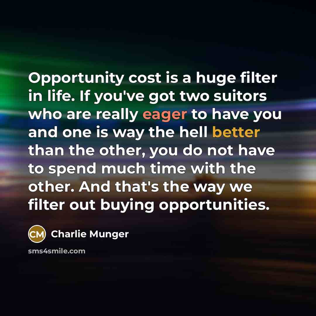 “Opportunity cost is a huge filter in life. If you've got two suitors who are really eager to have you and one is way the hell better than the other, you do not have to spend much time with the other. And that's the way we filter out buying opportunities.” quote by Charlie Munger