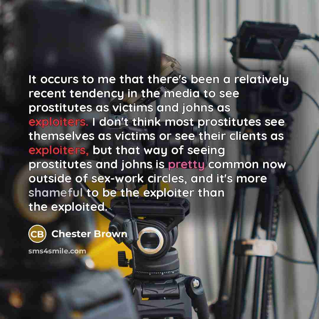 “It occurs to me that there's been a relatively recent tendency in the media to see prostitutes as victims and johns as exploiters. I don't think most prostitutes see themselves as victims or see their clients as exploiters, but that way of seeing prostitutes and johns is pretty common now outside…” quote by Chester Brown