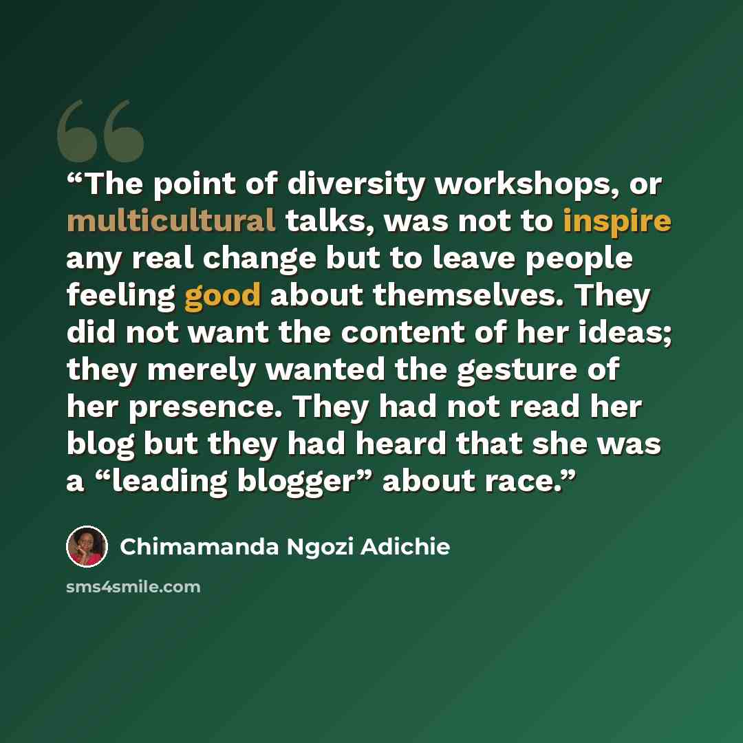 “The point of diversity workshops, or multicultural talks, was not to inspire any real change but to leave people feeling good about themselves. They did not want the content of her ideas; they merely wanted the gesture of her presence. They had not read her blog but they had heard that she was a…” quote by Chimamanda Ngozi Adichie