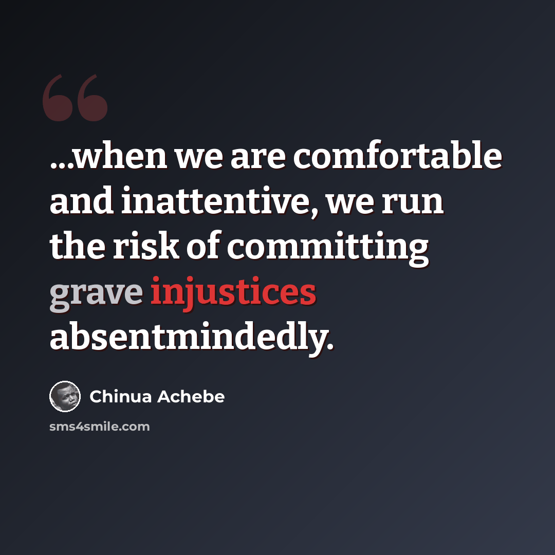 “...when we are comfortable and inattentive, we run the risk of committing grave injustices absentmindedly.” quote by Chinua Achebe