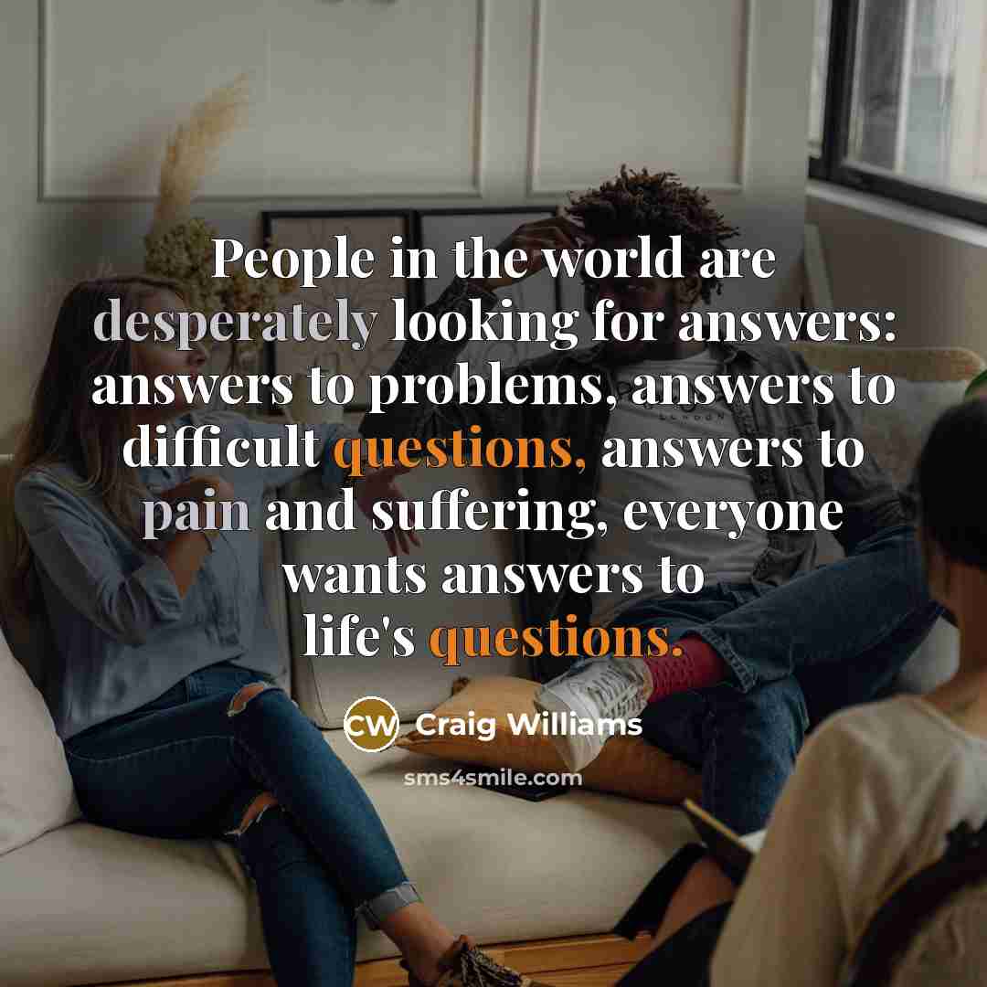 “People in the world are desperately looking for answers: answers to problems, answers to difficult questions, answers to pain and suffering, everyone wants answers to life's questions.” quote by Craig Williams