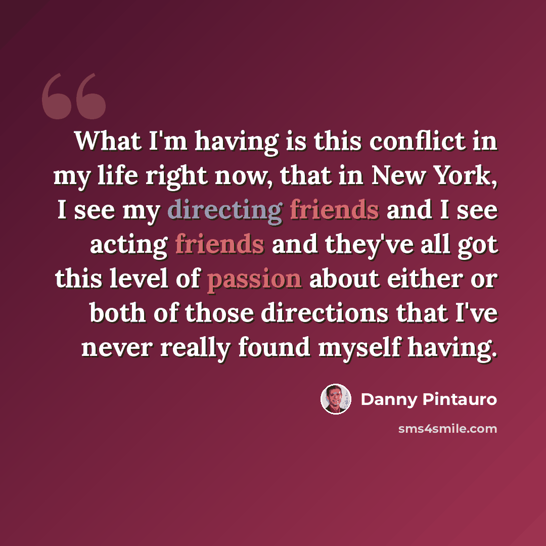 “What I'm having is this conflict in my life right now, that in New York, I see my directing friends and I see acting friends and they've all got this level of passion about either or both of those directions that I've never really found myself having.” quote by Danny Pintauro