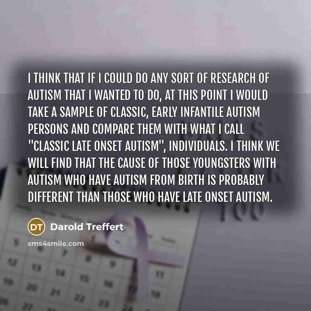 “I think that if I could do any sort of research of autism that I wanted to do, at this point I would take a sample of classic, early infantile autism persons and compare them with what I call "classic late onset autism", individuals. I think we will find that the cause of those youngsters with…” quote by Darold Treffert