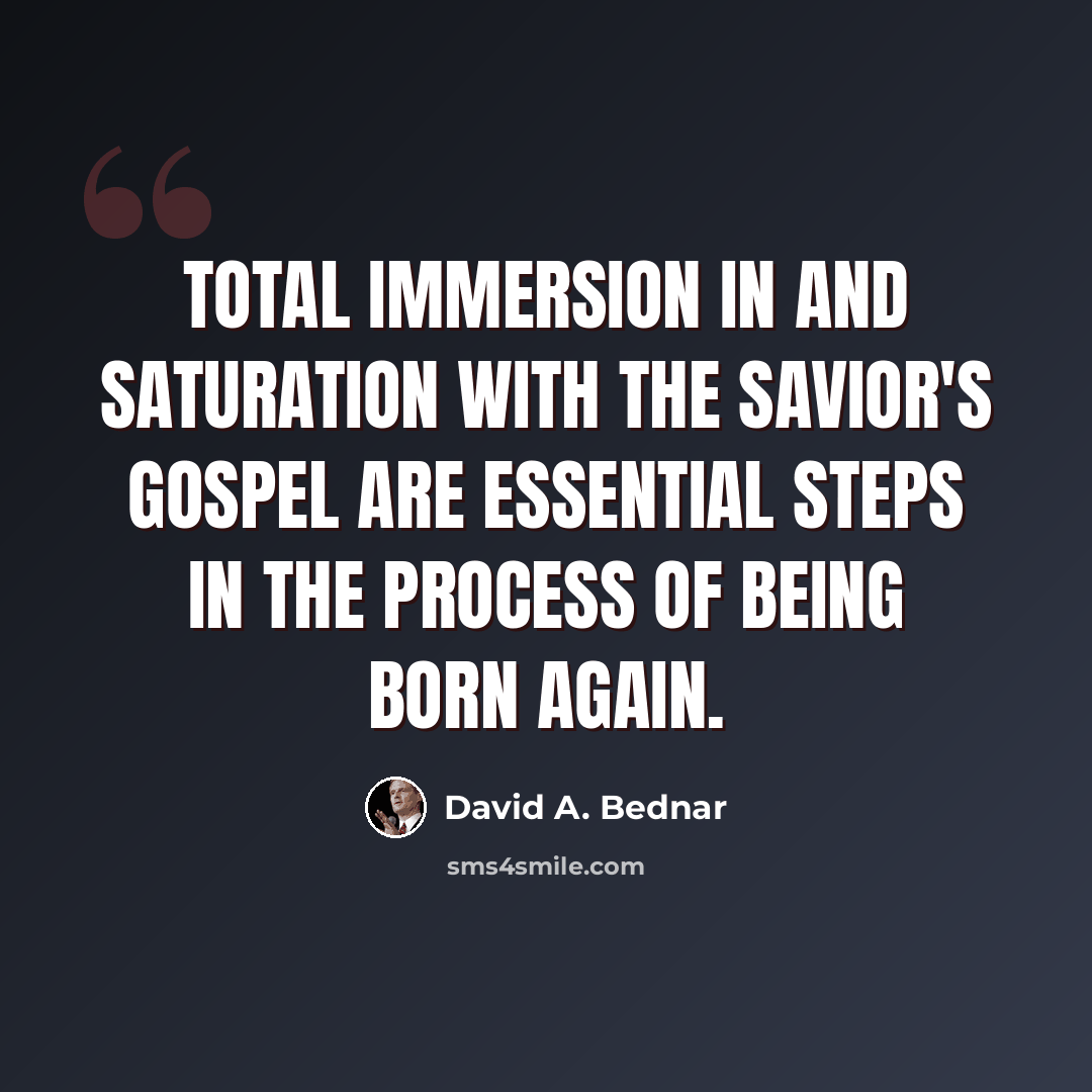 “Total immersion in and saturation with the Savior's gospel are essential steps in the process of being born again.” quote by David A. Bednar